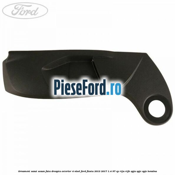 Ornament sezut scaun fata dreapta exterior 4 nivel Ford Fiesta 2013-2017 1.4 97 cp RTJA, RTJB, SPJA, SPJC, SPJE benzina