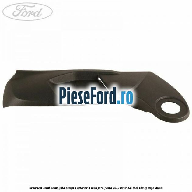 Ornament sezut scaun fata dreapta exterior 4 nivel Ford Fiesta 2013-2017 1.5 TDCi 100 cp XUJH diesel
