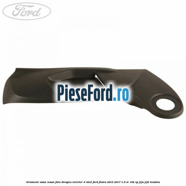 Ornament sezut scaun fata dreapta exterior 4 nivel Ford Fiesta 2013-2017 1.6 ST 182 cp JTJA, JTJB benzina