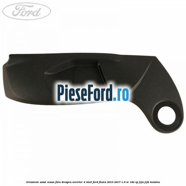 Ornament sezut scaun fata dreapta exterior 4 nivel Ford Fiesta 2013-2017 1.6 ST 182 cp JTJA, JTJB benzina