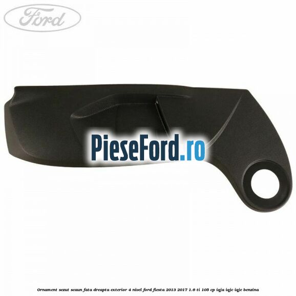 Ornament sezut scaun fata dreapta exterior 4 nivel Ford Fiesta 2013-2017 1.6 Ti 105 cp IQJA, IQJC, IQJE benzina