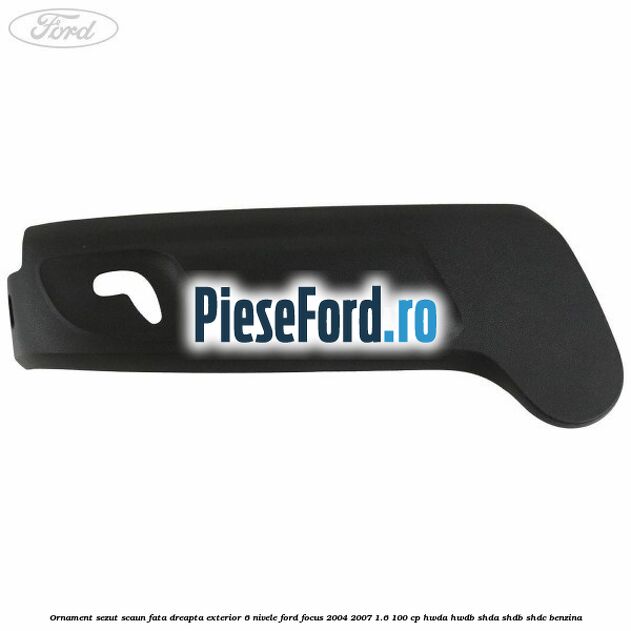 Ornament sezut scaun fata dreapta exterior 6 nivele Ford Focus 2004-2007 1.6 100 cp HWDA, HWDB, SHDA, SHDB, SHDC benzina