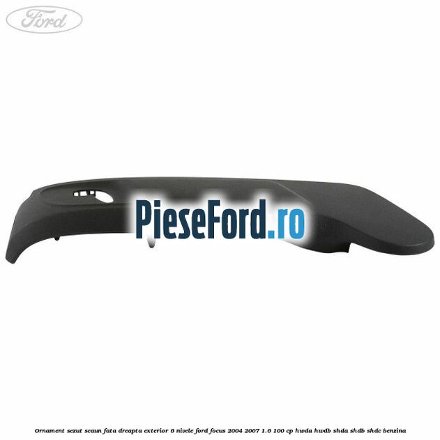 Ornament sezut scaun fata dreapta exterior 6 nivele Ford Focus 2004-2007 1.6 100 cp HWDA, HWDB, SHDA, SHDB, SHDC benzina