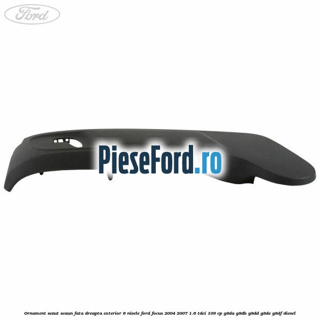 Ornament sezut scaun fata dreapta exterior 6 nivele Ford Focus 2004-2007 1.6 TDCi 109 cp G8DA, G8DB, G8DD, G8DE, G8DF diesel