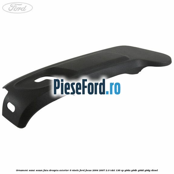 Ornament sezut scaun fata dreapta exterior 6 nivele Ford Focus 2004-2007 2.0 TDCi 136 cp G6DA, G6DB, G6DD, G6DG diesel