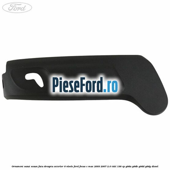 Ornament sezut scaun fata dreapta exterior 6 nivele Ford Focus C-Max 2003-2007 2.0 TDCi 136 cp G6DA, G6DB, G6DD, G6DG diesel