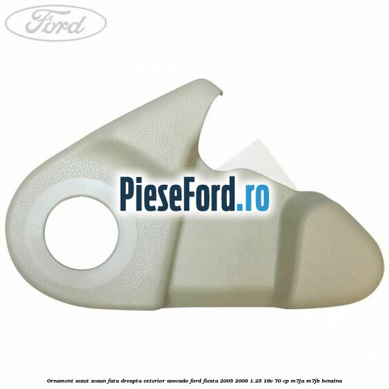Ornament sezut scaun fata dreapta exterior avocado Ford Fiesta 2005-2008 1.25 16V 70 cp M7JA, M7JB benzina
