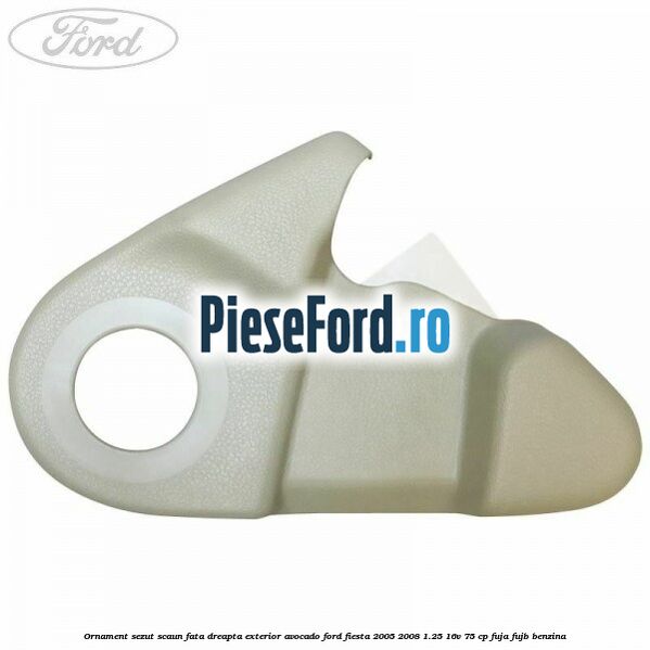 Ornament sezut scaun fata dreapta exterior avocado Ford Fiesta 2005-2008 1.25 16V 75 cp FUJA, FUJB benzina