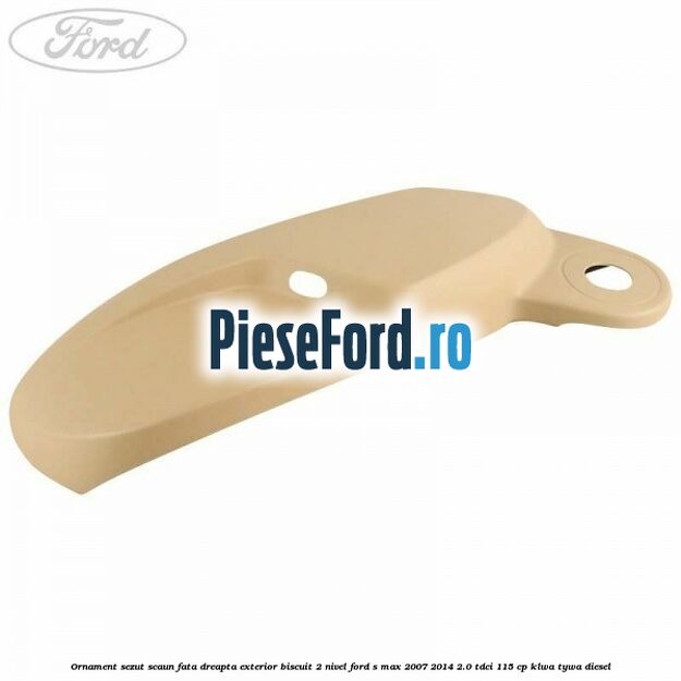 Ornament sezut scaun fata dreapta exterior biscuit 2 nivel Ford S-Max 2007-2014 2.0 TDCi 115 cp KLWA, TYWA diesel