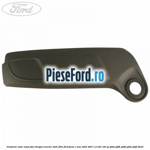 Ornament sezut scaun fata dreapta exterior dark flint Ford Focus C-Max 2003-2007 1.6 TDCi 109 cp G8DA, G8DB, G8DD, G8DE, G8DF diesel
