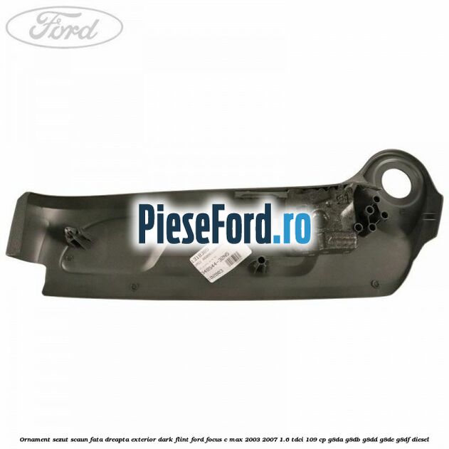 Ornament sezut scaun fata dreapta exterior dark flint Ford Focus C-Max 2003-2007 1.6 TDCi 109 cp G8DA, G8DB, G8DD, G8DE, G8DF diesel