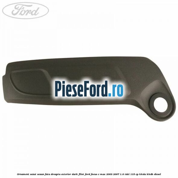 Ornament sezut scaun fata dreapta exterior dark flint Ford Focus C-Max 2003-2007 1.8 TDCi 115 cp KKDA, KKDB diesel