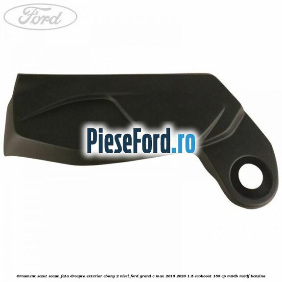 Ornament sezut scaun fata dreapta exterior ebony 2 nivel Ford Grand C-Max 2016-2020 1.5 EcoBoost 150 cp M8DB, M8DF benzina