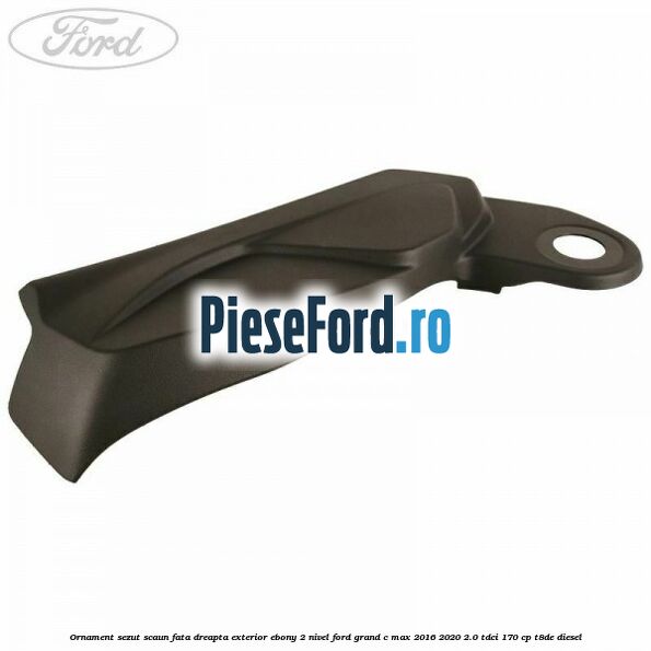 Ornament sezut scaun fata dreapta exterior ebony 2 nivel Ford Grand C-Max 2016-2020 2.0 TDCi 170 cp T8DE diesel