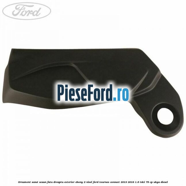 Ornament sezut scaun fata dreapta exterior ebony 2 nivel Ford Tourneo Connect 2013-2018 1.6 TDCi 75 cp UBGA diesel