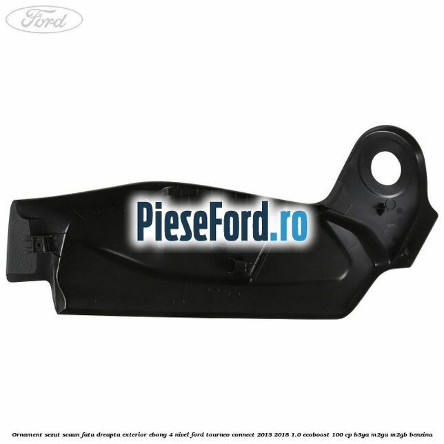 Ornament sezut scaun fata dreapta exterior ebony 4 nivel Ford Tourneo Connect 2013-2018 1.0 EcoBoost 100 cp B3GA, M2GA, M2GB benzina