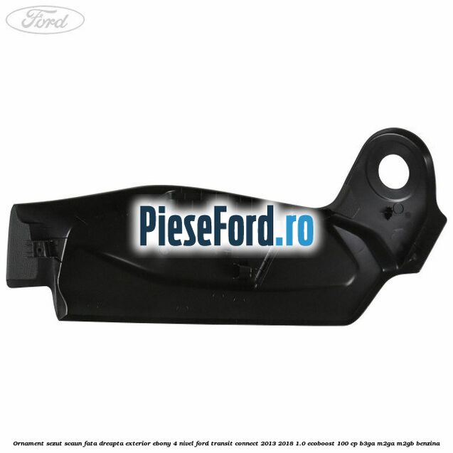 Ornament sezut scaun fata dreapta exterior ebony 4 nivel Ford Transit Connect 2013-2018 1.0 EcoBoost 100 cp B3GA, M2GA, M2GB benzina