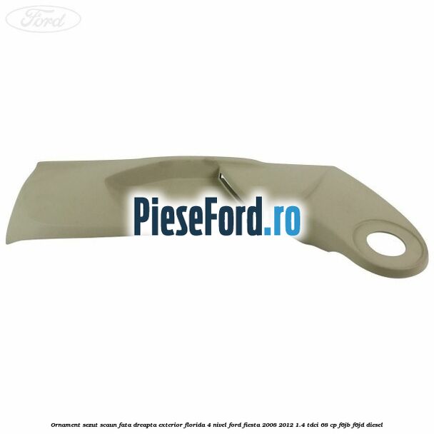 Ornament sezut scaun fata dreapta exterior florida 4 nivel Ford Fiesta 2008-2012 1.4 TDCi 68 cp F6JB, F6JD diesel