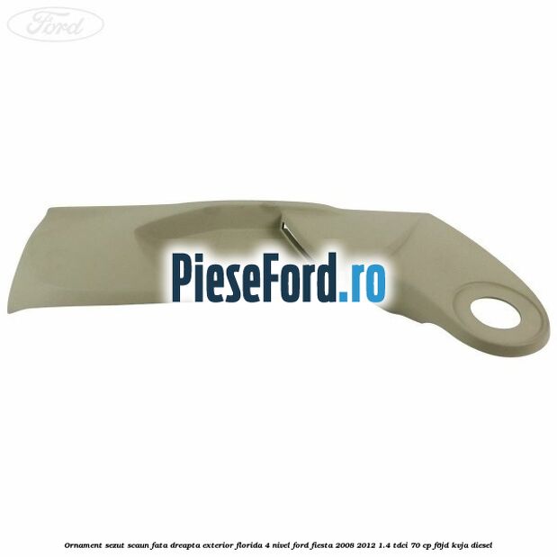 Ornament sezut scaun fata dreapta exterior florida 4 nivel Ford Fiesta 2008-2012 1.4 TDCi 70 cp F6JD, KVJA diesel