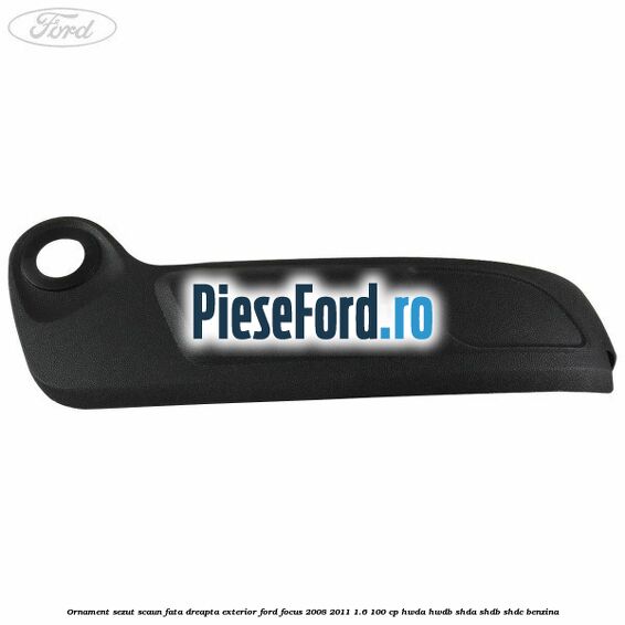 Ornament sezut scaun fata dreapta exterior Ford Focus 2008-2011 1.6 100 cp HWDA, HWDB, SHDA, SHDB, SHDC benzina