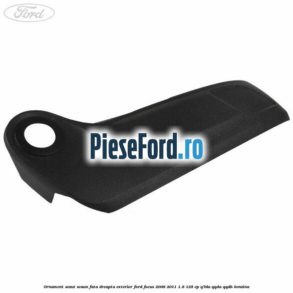 Ornament sezut scaun fata dreapta exterior Ford Focus 2008-2011 1.8 125 cp Q7DA, QQDA, QQDB benzina