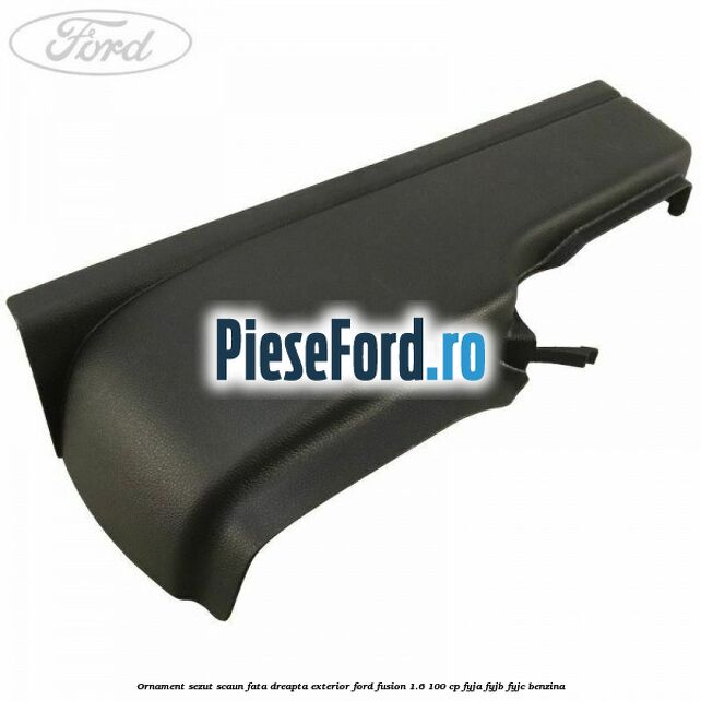 Ornament sezut scaun fata dreapta exterior Ford Fusion 1.6 100 cp FYJA, FYJB, FYJC benzina