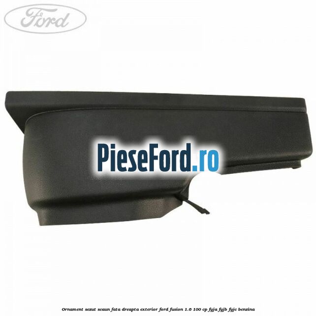 Ornament sezut scaun fata dreapta exterior Ford Fusion 1.6 100 cp FYJA, FYJB, FYJC benzina
