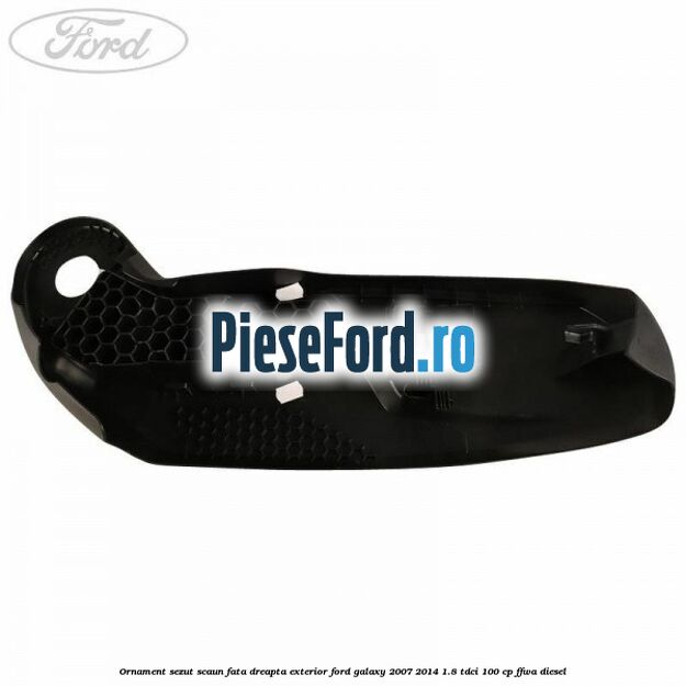 Ornament sezut scaun fata dreapta exterior Ford Galaxy 2007-2014 1.8 TDCi 100 cp FFWA diesel