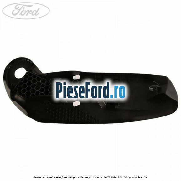 Ornament sezut scaun fata dreapta exterior Ford S-Max 2007-2014 2.3 160 cp Ornament sezut scaun fata dreapta exterior Ford S-Max 2007-2014 2.3 160 cp SEWA benzina