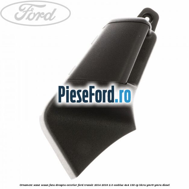 Ornament sezut scaun fata dreapta exterior Ford Transit 2014-2018 2.0 EcoBlue 4x4 130 cp BKRA, YMR6, YMRA diesel