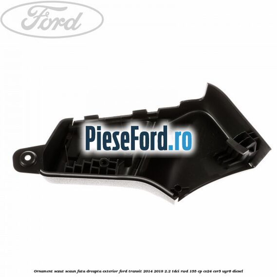 Ornament sezut scaun fata dreapta exterior Ford Transit 2014-2018 2.2 TDCi RWD 155 cp CV24, CVR5, UYR6 diesel