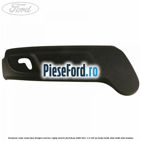 Ornament sezut scaun fata dreapta exterior reglaj electric Ford Focus 2008-2011 1.6 100 cp HWDA, HWDB, SHDA, SHDB, SHDC benzina