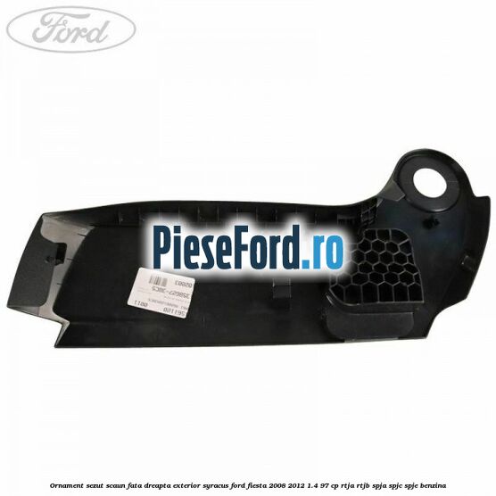 Ornament sezut scaun fata dreapta exterior syracus Ford Fiesta 2008-2012 1.4 97 cp RTJA, RTJB, SPJA, SPJC, SPJE benzina