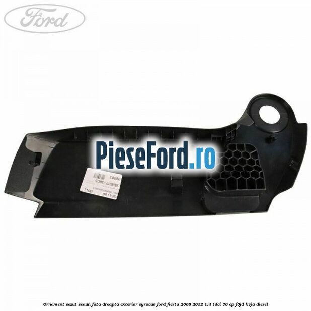 Ornament sezut scaun fata dreapta exterior syracus Ford Fiesta 2008-2012 1.4 TDCi 70 cp F6JD, KVJA diesel