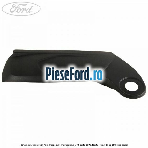 Ornament sezut scaun fata dreapta exterior syracus Ford Fiesta 2008-2012 1.4 TDCi 70 cp F6JD, KVJA diesel