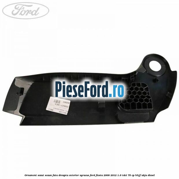 Ornament sezut scaun fata dreapta exterior syracus Ford Fiesta 2008-2012 1.6 TDCi 75 cp Ornament sezut scaun fata dreapta exterior syracus Ford Fiesta 2008-2012 1.6 TDCi 75 cp HHJF, UBJA diesel
