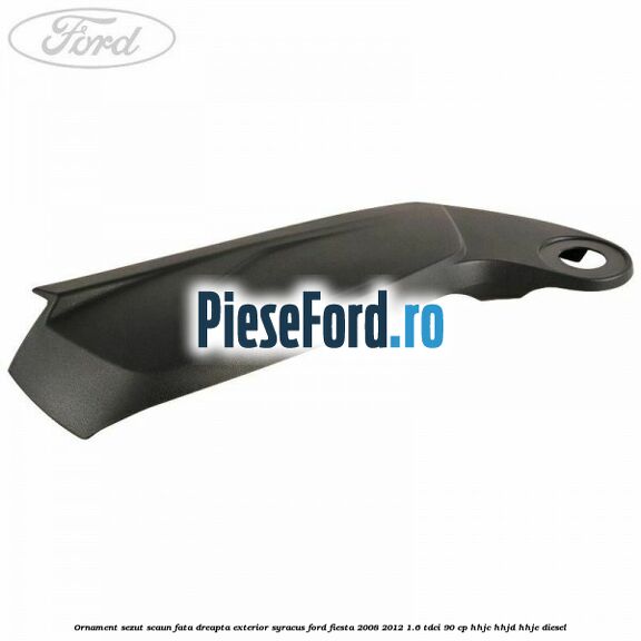 Ornament sezut scaun fata dreapta exterior syracus Ford Fiesta 2008-2012 1.6 TDCi 90 cp HHJC, HHJD, HHJE diesel