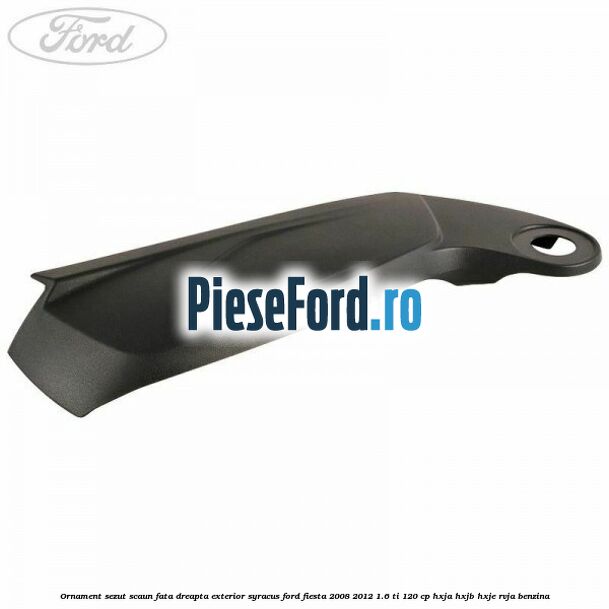 Ornament sezut scaun fata dreapta exterior syracus Ford Fiesta 2008-2012 1.6 Ti 120 cp HXJA, HXJB, HXJE, RVJA benzina