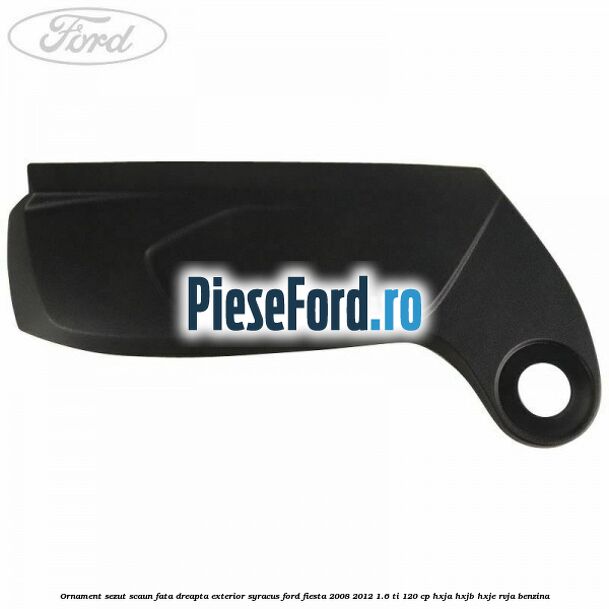 Ornament sezut scaun fata dreapta exterior syracus Ford Fiesta 2008-2012 1.6 Ti 120 cp HXJA, HXJB, HXJE, RVJA benzina