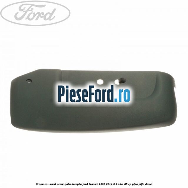 Ornament sezut scaun fata dreapta Ford Transit 2006-2014 2.2 TDCi 85 cp P8FA, P8FB diesel