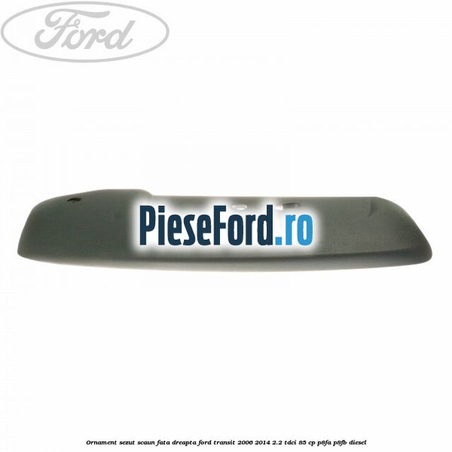 Ornament sezut scaun fata dreapta Ford Transit 2006-2014 2.2 TDCi 85 cp P8FA, P8FB diesel
