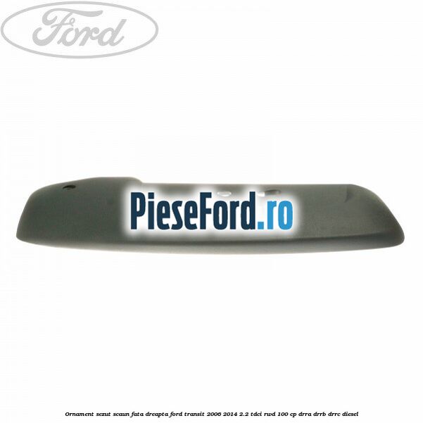 Ornament sezut scaun fata dreapta Ford Transit 2006-2014 2.2 TDCi RWD 100 cp DRRA, DRRB, DRRC diesel