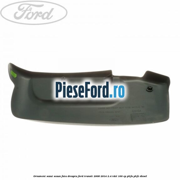 Ornament sezut scaun fata dreapta Ford Transit 2006-2014 2.4 TDCi 100 cp PHFA, PHFC diesel