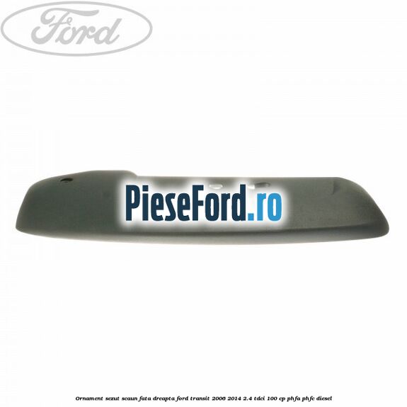 Ornament sezut scaun fata dreapta Ford Transit 2006-2014 2.4 TDCi 100 cp PHFA, PHFC diesel