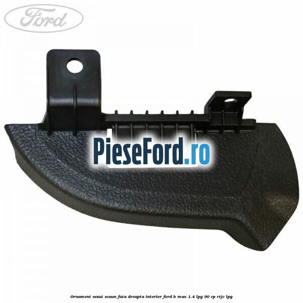 Ornament sezut scaun fata dreapta interior Ford B-Max 1.4 LPG 90 cp RTJC LPG
