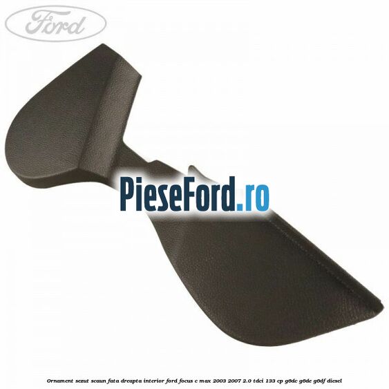 Ornament sezut scaun fata dreapta interior Ford Focus C-Max 2003-2007 2.0 TDCi 133 cp G6DC, G6DE, G6DF diesel