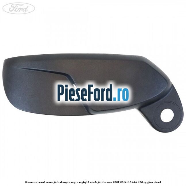Ornament sezut scaun fata dreapta negru reglaj 2 nivele Ford S-Max 2007-2014 1.8 TDCi 100 cp FFWA diesel