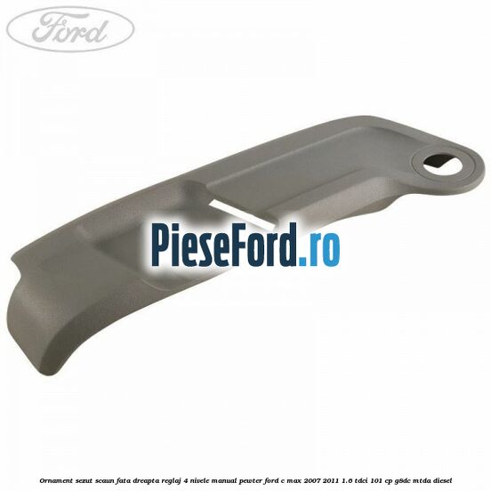 Ornament sezut scaun fata dreapta reglaj 4 nivele manual pewter Ford C-Max 2007-2011 1.6 TDCi 101 cp Ornament sezut scaun fata dreapta reglaj 4 nivele manual pewter Ford C-Max 2007-2011 1.6 TDCi 101 cp G8DC, MTDA diesel
