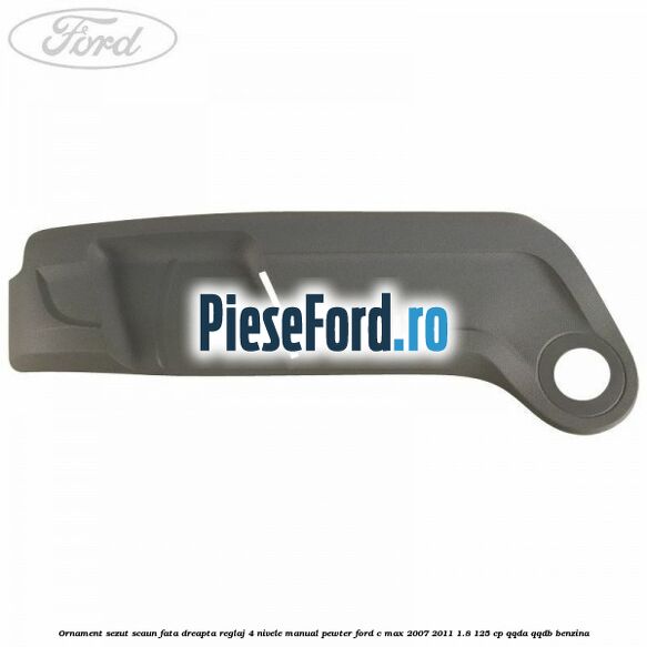 Ornament sezut scaun fata dreapta reglaj 4 nivele manual pewter Ford C-Max 2007-2011 1.8 125 cp QQDA, QQDB benzina