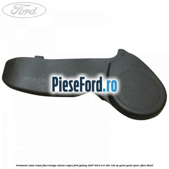 Ornament sezut scaun fata stanga culoare negru Ford Galaxy 2007-2014 2.0 TDCi 140 cp QXWA, QXWB, QXWC, UFWA diesel